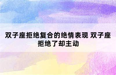 双子座拒绝复合的绝情表现 双子座拒绝了却主动